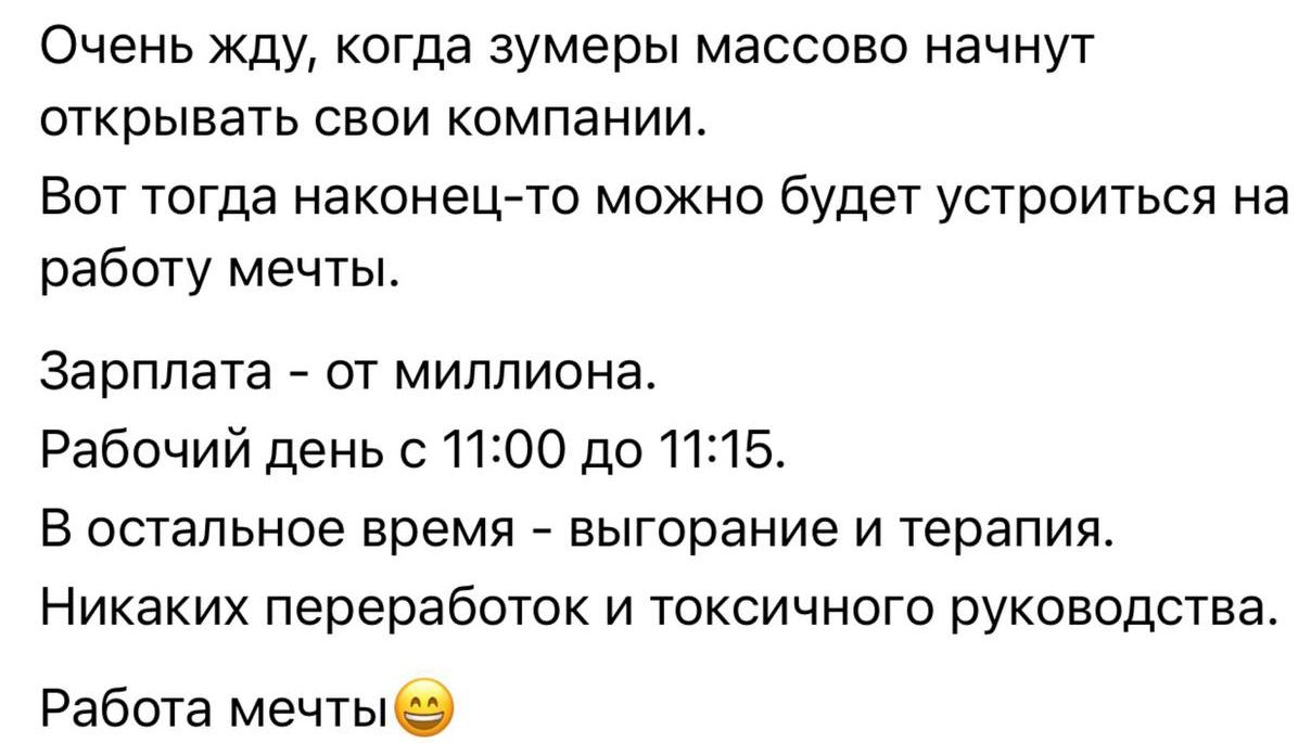 Очень жду, когда зумеры массово начнут открывать свои компании. Вот тогда наконец-то можно будет устроиться на работу мечты. Зарплата - от миллиона. Рабочий день с 11:00 до 11:15. В остальное время - выгорание и терапия. Никаких переработок и токсичного руководства. Работа мечты 😊