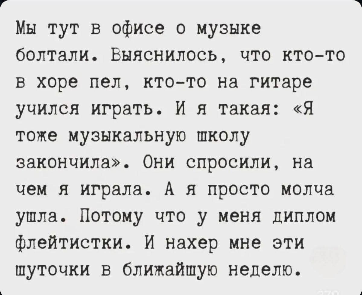 Мы тут в офисе о музыке болтали. Выяснилось, что кто-то в хоре пел, кто-то на гитаре учился играть. И я такая: «Я тоже музыкальную школу закончила». Они спросили, на чем я играла. А я просто молча ушла. Потому что у меня диплом флейтистки. И нахер мне эти шуточки в ближайшую неделю.