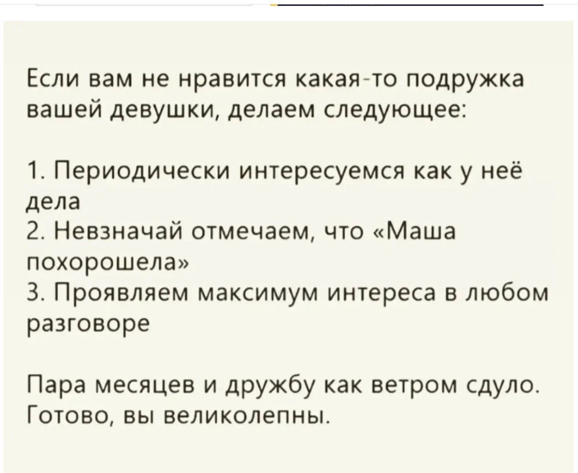 Если вам не нравится какая-то подружка вашей девушки, делаем следующее: 1. Периодически интересуемся как у неё дела 2. Невзначай отмечаем, что «Маша хорошела» 3. Проявляем максимум интереса в любом разговоре Пара месяцев и дружбу как ветром сдуло. Готово, вы великолепны.