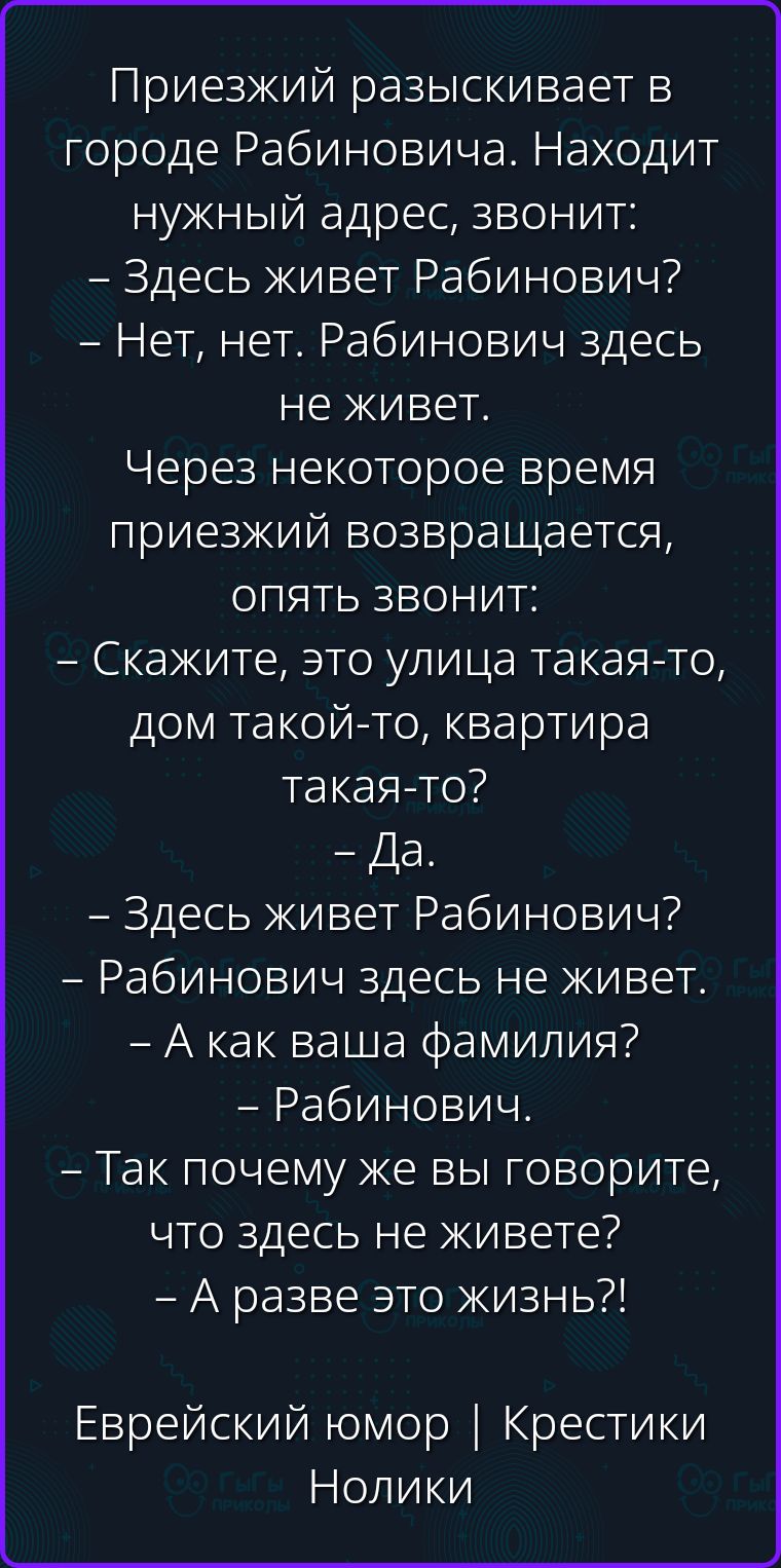 Приезжий разыскивает в городе Рабиновича. Находит нужный адрес, звонит: – Здесь живет Рабинович? – Нет, нет. Рабинович здесь не живет. Через некоторое время приезжий возвращается, опять звонит: – Скажите, это улица такая-то, дом такой-то, квартира такая-то? – Да. – Здесь живет Рабинович? – Рабинович здесь не живет. – А как ваша фамилия? –