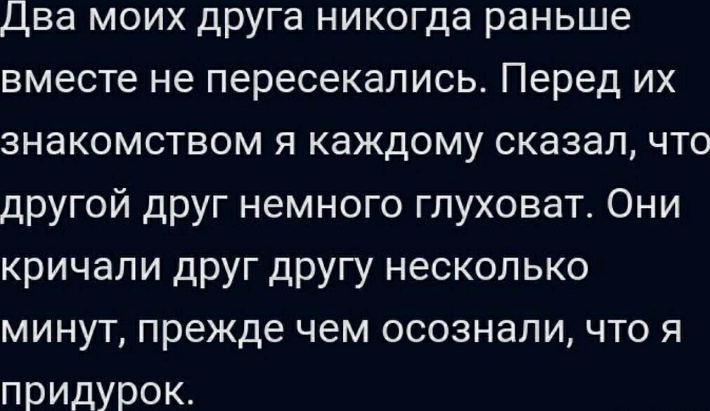 Два моих друга никогда раньше вместе не пересекались. Перед их знакомством я каждому сказал, что другой друг немного глуховат. Они кричали друг другу несколько минут, прежде чем осознали, что я придурок.