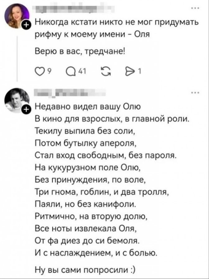 Никогда кстати никто не мог придумать рифму к моему имени - Оля Верю в вас, тредчане! Недавно видел вашу Олю В кино для взрослых, в главной роли. Текилу выпила без соли, Потом бутылку апероля, Стал вход свободным, без пароля. На кукурузном поле Олю, Без принуждения, по воле, Три гнома, гоблин, и два тролля, Паяли, но без канифоли. Ритмично, на
