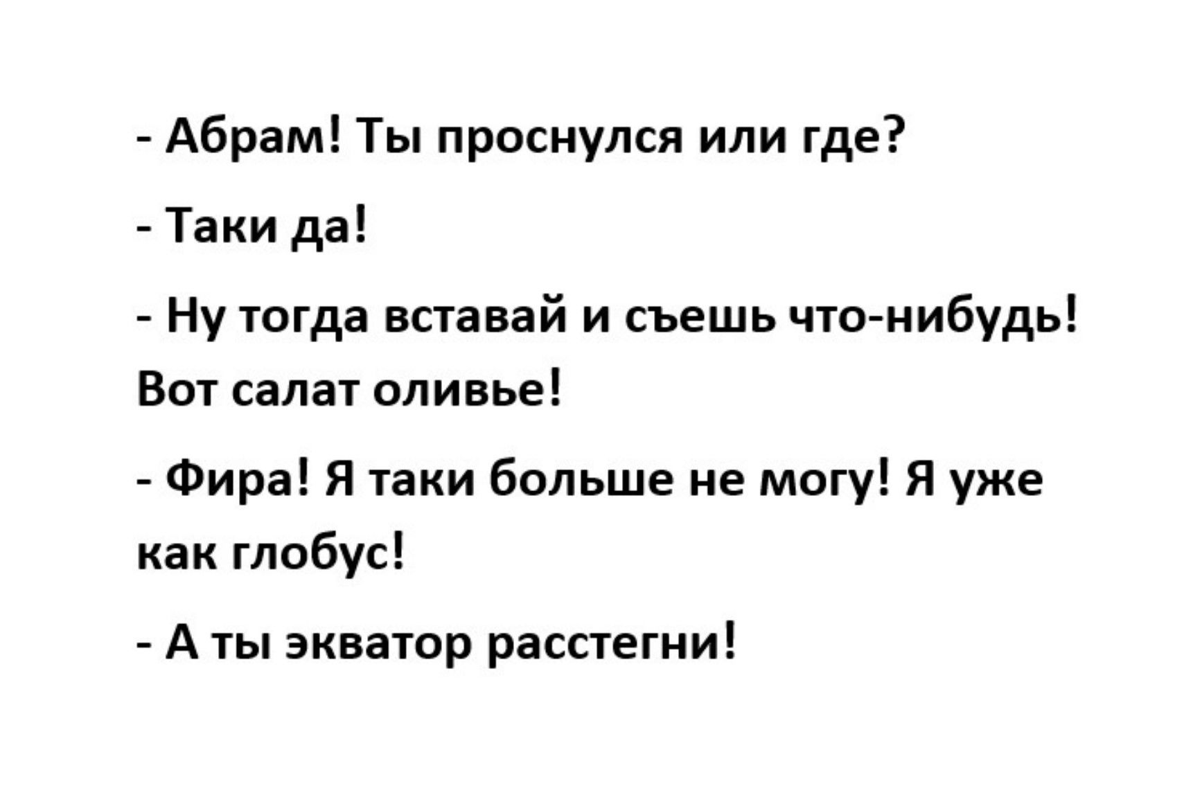 - Абрам! Ты проснулся или где?
- Таки да!
- Ну тогда вставай и съешь что-нибудь! Вот салат оливье!
- Фира! Я таки больше не могу! Я уже как глобус!
- А ты экватор расстегни!