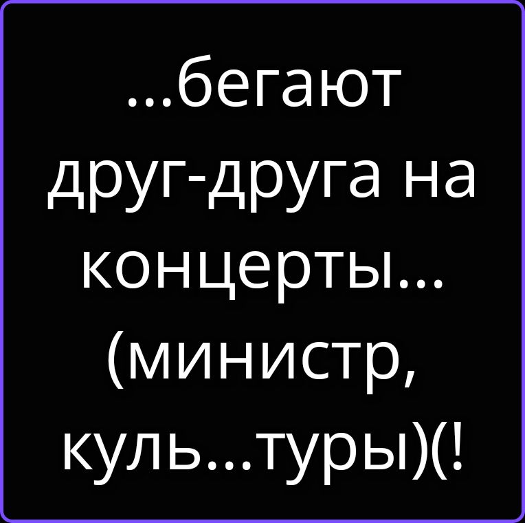 ...бегают друг-друга на концерты... (министр, куль...туры)(!
