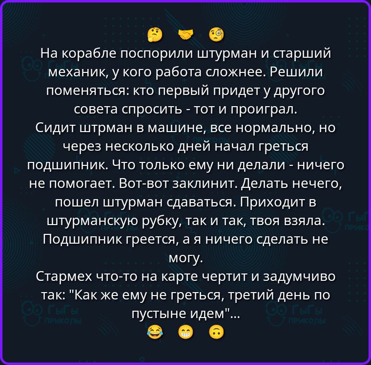 На корабле поспорили штурман и старший механик, у кого работа сложнее. Решили поменяться: кто первый придет у другого совета спросить - тот и проиграл. Сидит штрман в машине, все нормально, но через несколько дней начал греться подшипник. Что только ему ни делали - ничего не помогает. Вот-вот заклинит. Делать нечего, пошел штурман сдаваться.