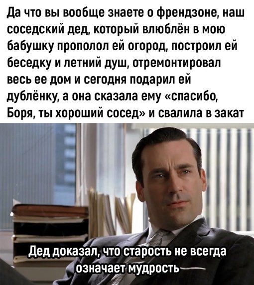 Да что вы вообще знаете о френдзоне, наш соседский дед, который влюблён в мою бабушку прополол ей огород, построил ей беседку и летний душ, отремонтировал весь ее дом и сегодня подарил ей дублёнку, а она сказала ему «спасибо, Боря, ты хороший сосед» и свалила в закат. Дед доказал, что старость не всегда означает мудрость