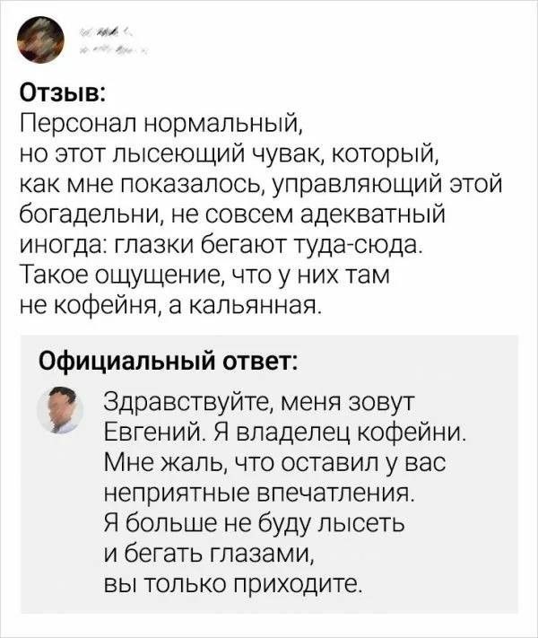 Отзыв: Персонал нормальный, но этот лысеющий чувак, который, как мне показалось, управляющий этой богадельни, не совсем адекватный иногда: глазки бегают туда-сюда. Такое ощущение, что у них там не кофейня, а кальянная. Официальный ответ: Здравствуйте, меня зовут Евгений. Я владелец кофейни. Мне жаль, что оставил у вас неприятные впечатления. Я