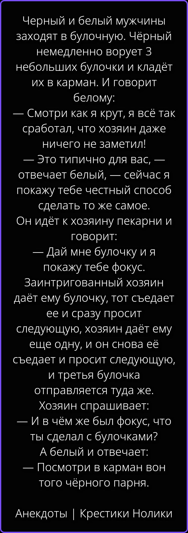 Черный и белый мужчины заходят в булочную. Чёрный немедленно ворует 3 небольших булочки и кладёт их в карман. И говорит белому: — Смотри как я крут, я всё так сработал, что хозяин даже ничего не заметил! — Это типично для вас, — отвечает белый, — сейчас я покажу тебе честный способ сделать то же самое. Он идёт к хозяину пекарни и говорит: — Дай