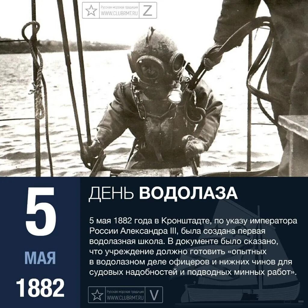 Русская морская традиция WWW.CLUBRMT.RU Z 5 МАЯ 1882 ДЕНЬ ВОДОЛАЗА 5 мая 1882 года в Кронштадте, по указу императора России Александра III, была создана первая водолазная школа. В документе было сказано, что учреждение должно готовить «опытных в водолазном деле офицеров и нижних чинов для судовых надобностей и подводных минных работ». Русская