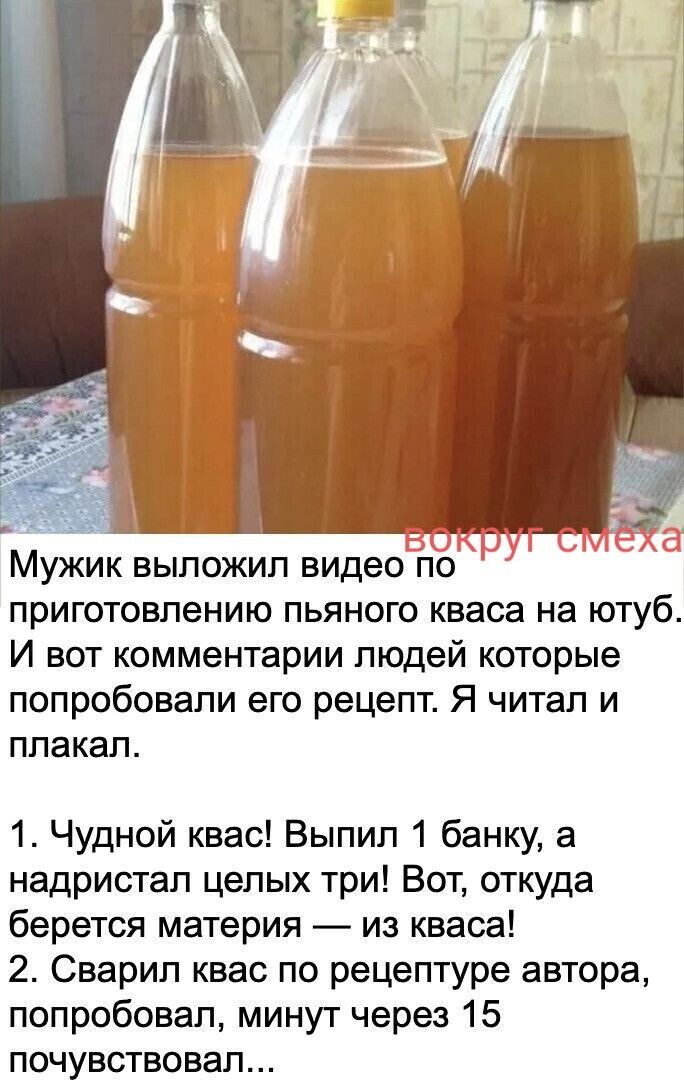 вокруг смеха Мужик выложил видео по приготовлению пьяного кваса на ютуб. И вот комментарии людей которые попробовали его рецепт. Я читал и плакал. 1. Чудной квас! Выпил 1 банку, а надристал целых три! Вот, откуда берется материя — из кваса! 2. Сварил квас по рецептуре автора, попробовал, минут через 15 почувствовал...