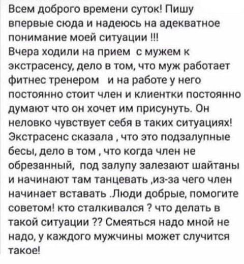 Всем доброго времени суток! Пишу впервые сюда и надеюсь на адекватное понимание моей ситуации !!! Вчера ходили на прием с мужем к экстрасенсу, дело в том, что муж работает фитнес тренером и на работе у него постоянно стоит член и клиентки постоянно думают что он хочет им присунуть. Он неловко чувствует себя в таких ситуациях! Экстрасенс сказала,