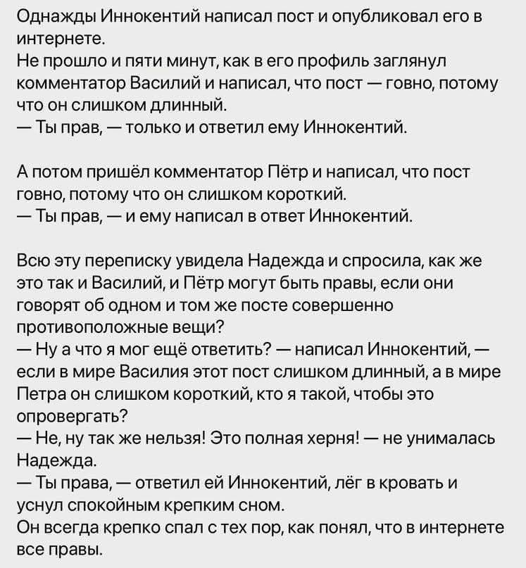 Однажды Иннокентий написал пост и опубликовал его в интернете. Не прошло и пяти минут, как в его профиль заглянул комментатор Василий и написал, что пост — говно, потому что он слишком длинный. — Ты прав, — только и ответил ему Иннокентий. А потом пришёл комментатор Пётр и написал, что пост говно, потому что он слишком короткий. — Ты прав, — и ему
