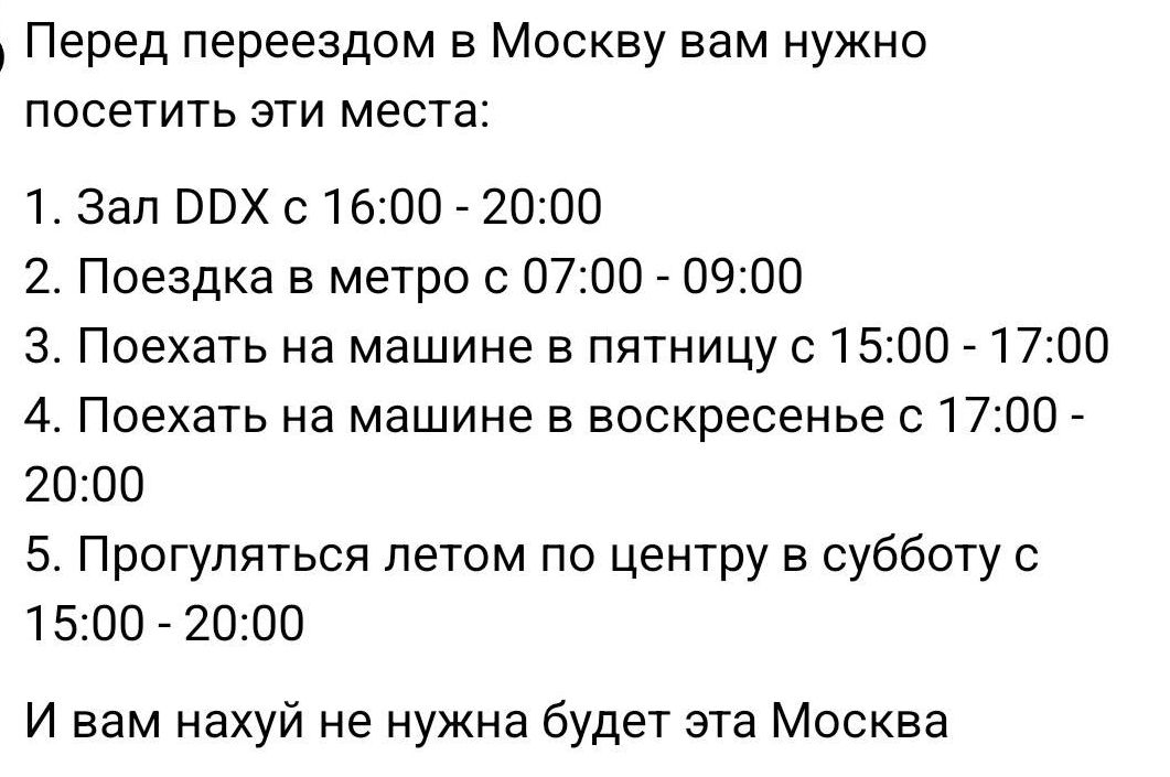 Перед переездом в Москву вам нужно посетить эти места:
1. Зал DDX с 16:00 - 20:00
2. Поездка в метро с 07:00 - 09:00
3. Поехать на машине в пятницу с 15:00 - 17:00
4. Поехать на машине в воскресенье с 17:00 - 20:00
5. Прогуляться летом по центру в субботу с 15:00 - 20:00
И вам нахуй не нужна будет эта Москва