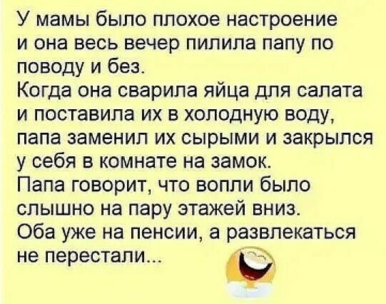 У мамы было плохое настроение и она весь вечер пилила папу по поводу и без. Когда она сварила яйца для салата и поставила их в холодную воду, папа заменил их сырыми и закрылся у себя в комнате на замок. Папа говорит, что вопли было слышно на пару этажей вниз. Оба уже на пенсии, а развлекаться не перестали...