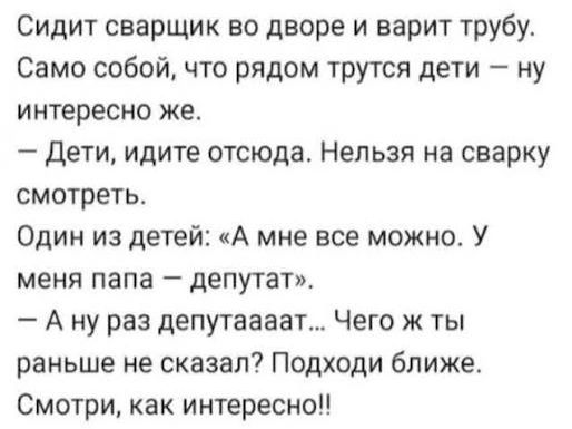 Сидит сварщик во дворе и варит трубу. Само собой, что рядом трутся дети — ну интересно же. — Дети, идите отсюда. Нельзя на сварку смотреть. Один из детей: «А мне все можно. У меня папа — депутат». — А ну раз депутаааат... Чего ж ты раньше не сказал? Подходи ближе. Смотри, как интересно!!