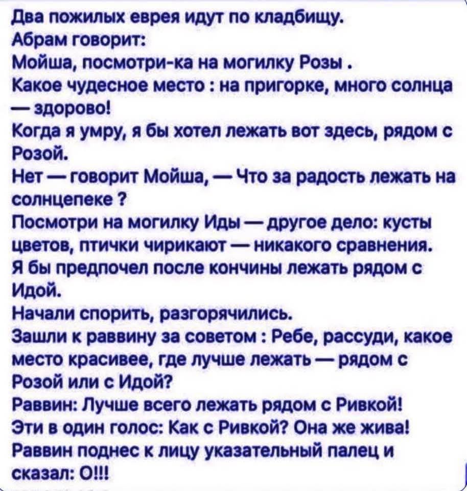 Два пожилых еврея идут по кладбищу. Абрам говорит: Мойша, посмотри-ка на могилку Розы. Какое чудесное место: на пригорке, много солнца — здорово! Когда я умру, я бы хотел лежать вот здесь, рядом с Розой. Нет — говорит Мойша, — Что за радость лежать на солнцепеке? Посмотри на могилку Иды — другое дело: кусты цветов, птички чирикают — никакого
