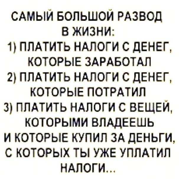 САМЫЙ БОЛЬШОЙ РАЗВОД В ЖИЗНИ:
1) ПЛАТИТЬ НАЛОГИ С ДЕНЕГ, КОТОРЫЕ ЗАРАБОТАЛ
2) ПЛАТИТЬ НАЛОГИ С ДЕНЕГ, КОТОРЫЕ ПОТРАТИЛ
3) ПЛАТИТЬ НАЛОГИ С ВЕЩЕЙ, КОТОРЫМИ ВЛАДЕЕШЬ И КОТОРЫЕ КУПИЛ ЗА ДЕНЬГИ, С КОТОРЫХ ТЫ УЖЕ УПЛАТИЛ НАЛОГИ...