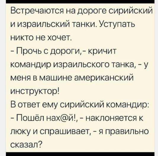 Встречаются на дороге сирийский и израильский танки. Уступать никто не хочет.
- Прочь с дороги, - кричит командир израильского танка, - у меня в машине американский инструктор!
В ответ ему сирийский командир:
- Пошёл нах@й!, - наклоняется к люку и спрашивает, - я правильно сказал?