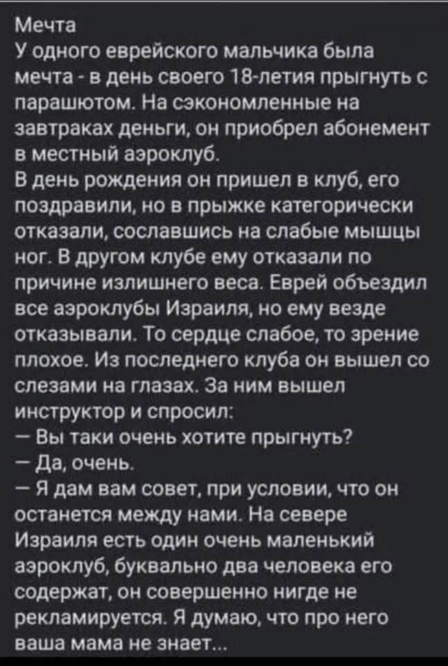 Мечта У одного еврейского мальчика была мечта - в день своего 18-летия прыгнуть с парашютом. На сэкономленные на завтраках деньги, он приобрел абонемент в местный аэроклуб. В день рождения он пришел в клуб, его поздравили, но в прыжке категорически отказали, сославшись на слабые мышцы ног. В другом клубе ему отказали по причине излишнего веса.