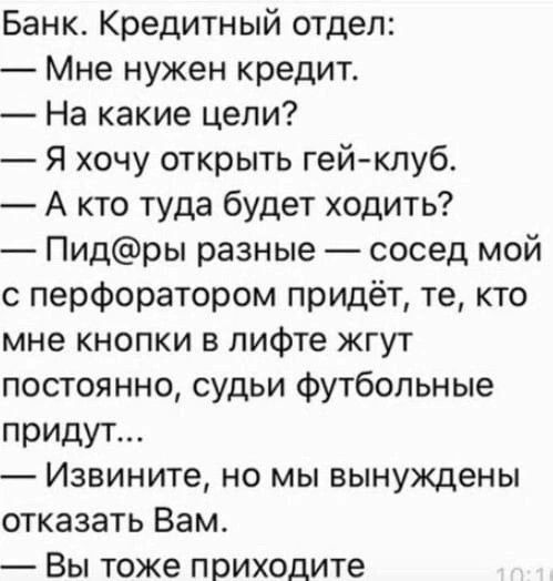Банк. Кредитный отдел: — Мне нужен кредит. — На какие цели? — Я хочу открыть гей-клуб. — А кто туда будет ходить? — Пид@ры разные — сосед мой с перфоратором придёт, те, кто мне кнопки в лифте жгут постоянно, судьи футбольные придут... — Извините, но мы вынуждены отказать Вам. — Вы тоже приходите