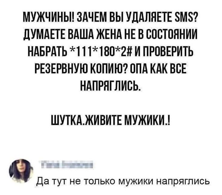 МУЖЧИНЫ! ЗАЧЕМ ВЫ УДАЛЯЕТЕ SMS? ДУМАЕТЕ ВАША ЖЕНА НЕ В СОСТОЯНИИ НАБРАТЬ *111*180*2# И ПРОВЕРИТЬ РЕЗЕРВНУЮ КОПИЮ? ОПА КАК ВСЕ НАПРЯГЛИСЬ. ШУТКА.ЖИВИТЕ МУЖИКИ.! Да тут не только мужики напряглись