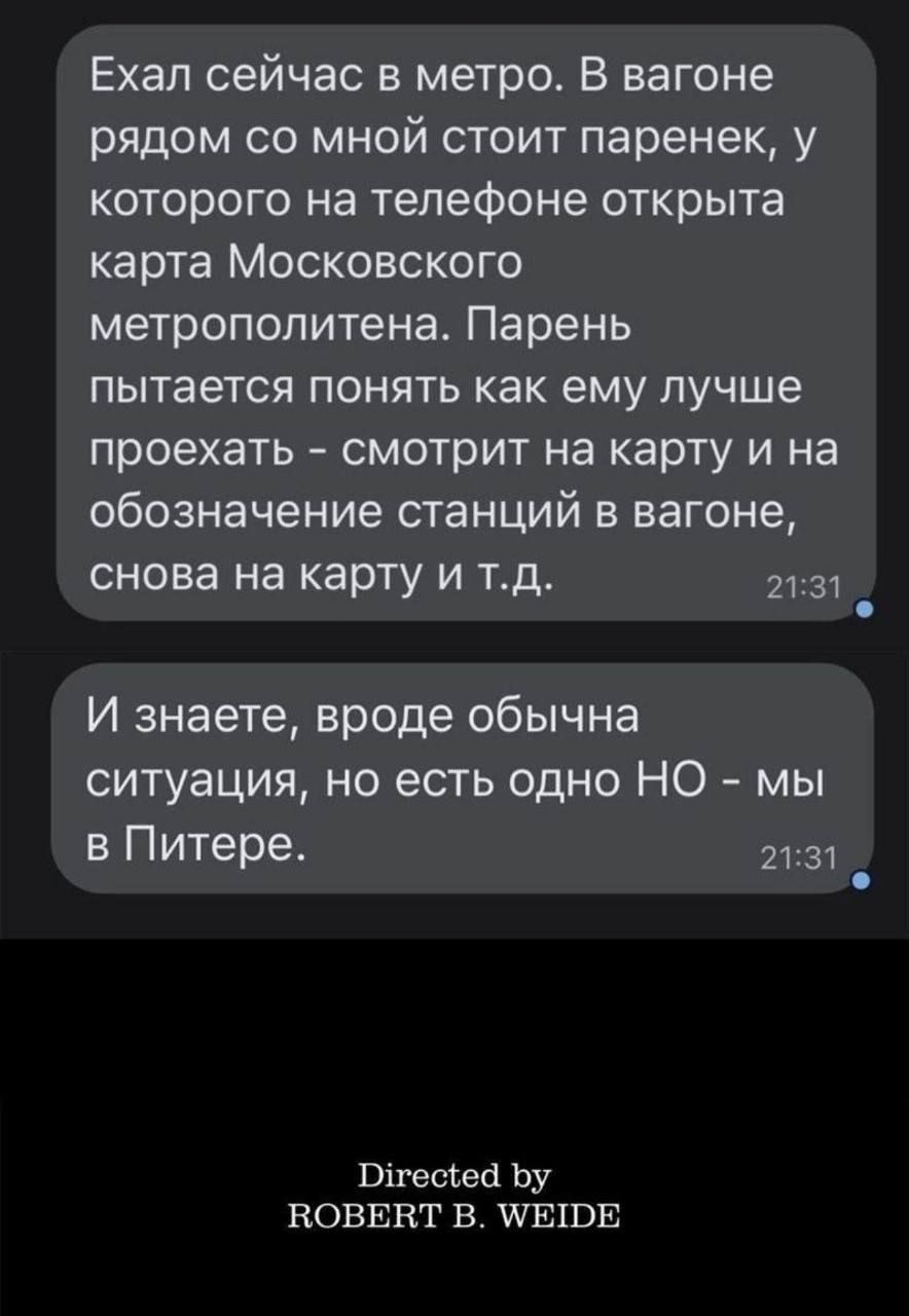 Ехал сейчас в метро. В вагоне рядом со мной стоит паренек, у которого на телефоне открыта карта Московского метрополитена. Парень пытается понять как ему лучше проехать - смотрит на карту и на обозначение станций в вагоне, снова на карту и т.д. И знаете, вроде обычна ситуация, но есть одно НО - мы в Питере. Directed by ROBERT B. WEIDE