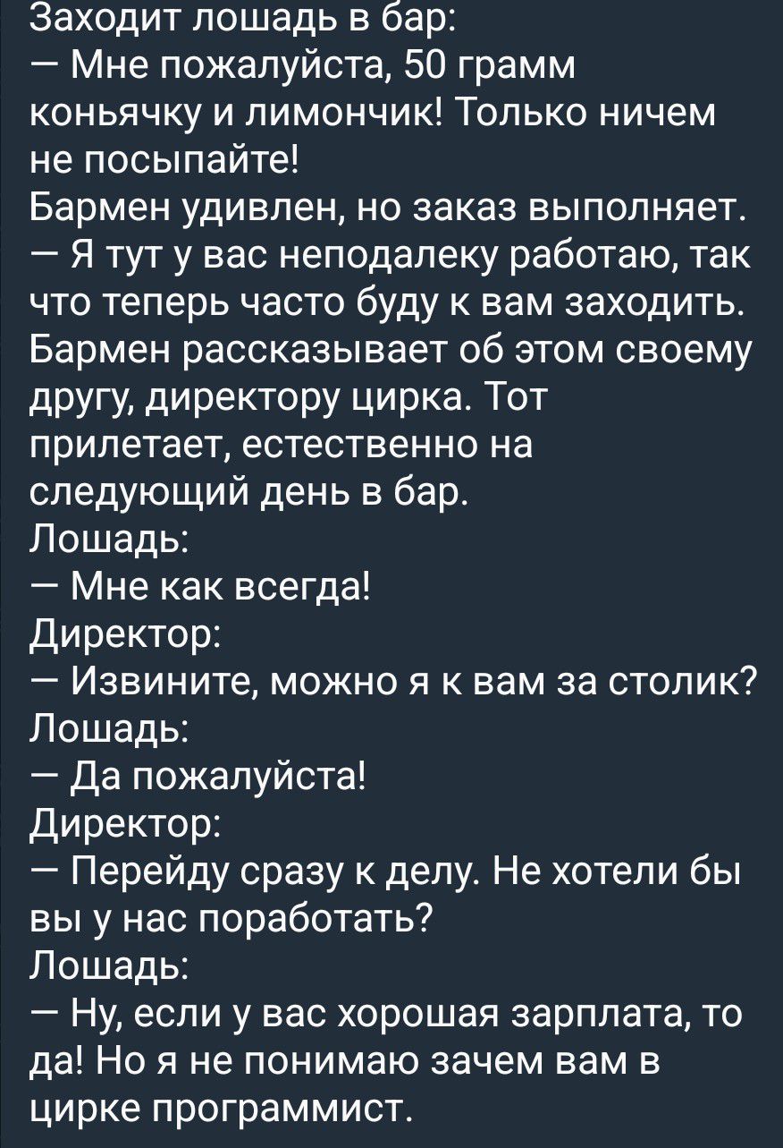 Заходит лошадь в бар: — Мне пожалуйста, 50 грамм коньячку и лимончик! Только ничем не посыпайте! Бармен удивлен, но заказ выполняет. — Я тут у вас неподалеку работаю, так что теперь часто буду к вам заходить. Бармен рассказывает об этом своему другу, директору цирка. Тот прилетает, естественно на следующий день в бар. Лошадь: — Мне как всегда!