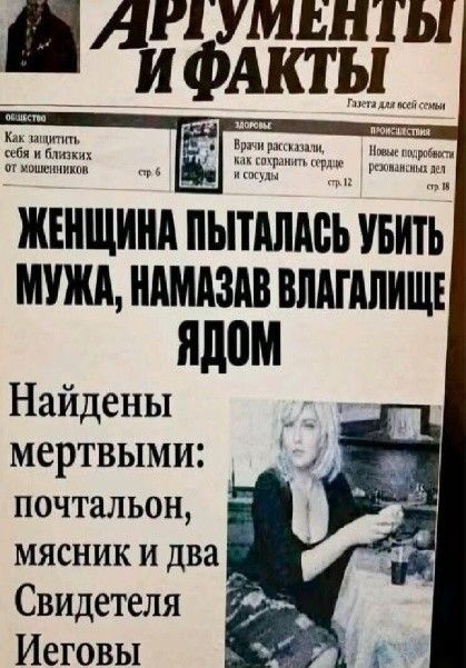 АРГУМЕНТЫ И ФАКТЫ Газета для всей семьи ОБЩЕСТВО Как защитить себя и близких от мошенников стр. 6 ЗДОРОВЬЕ Врачи рассказали, как сохранить сердце и сосуды стр. 12 ПРОИСШЕСТВИЯ Новые подробности резонансных дел стр. 18 ЖЕНЩИНА ПЫТАЛАСЬ УБИТЬ МУЖА, НАМАЗАВ ВЛАГАЛИЩЕ ЯДОМ Найдены мертвыми: почтальон, мясник и два Свидетеля Иеговы