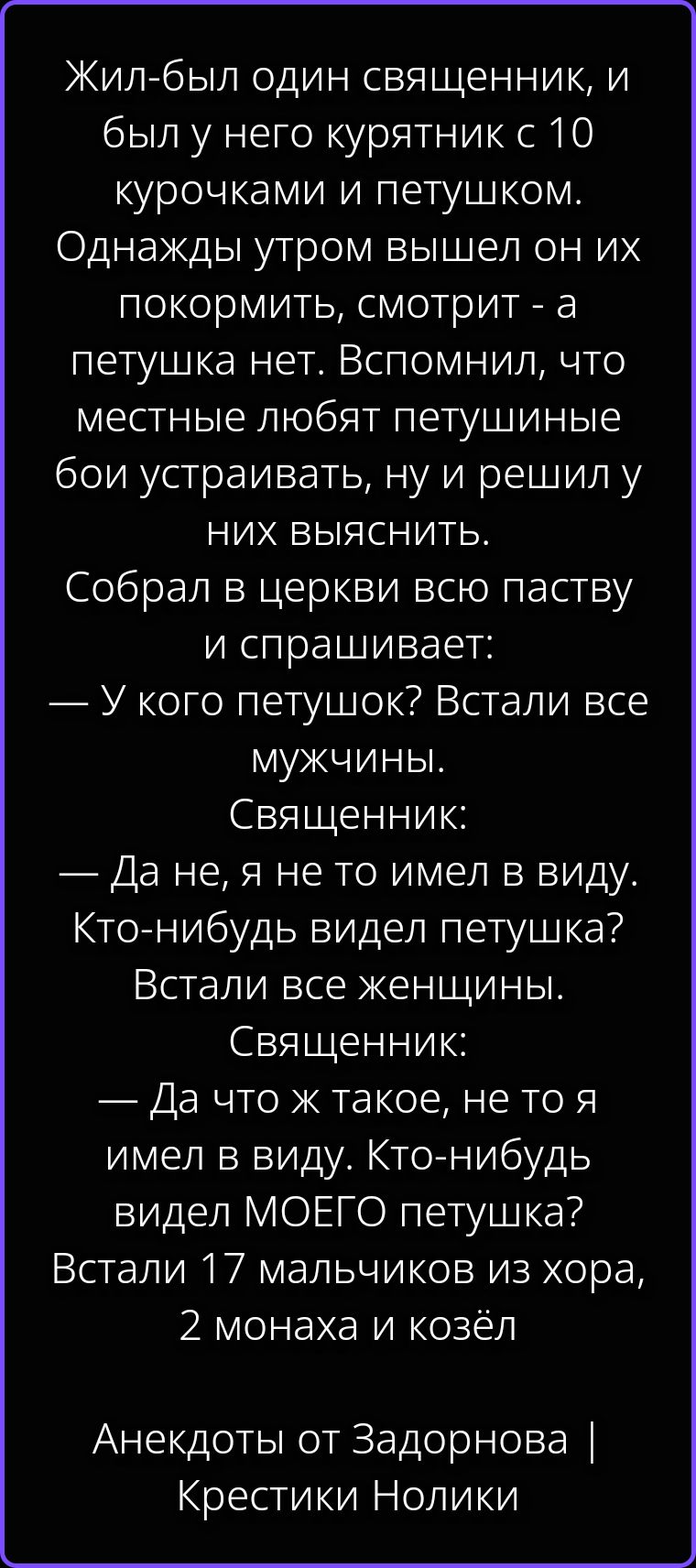 Жил-был один священник, и был у него курятник с 10 курочками и петушком. Однажды утром вышел он их покормить, смотрит - а петушка нет. Вспомнил, что местные любят петушиные бои устраивать, ну и решил у них выяснить. Собрал в церкви всю паству и спрашивает: — У кого петушок? Встали все мужчины. Священник: — Да не, я не то имел в виду. Кто-нибудь