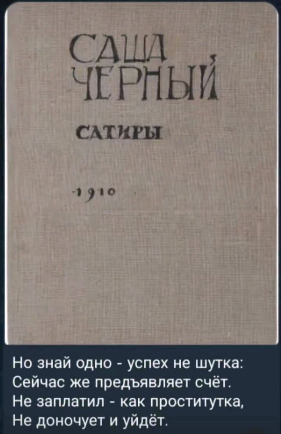 САША ЧЕРНЫЙ САТИРЫ 1910 Но знай одно - успех не шутка: Сейчас же предъявляет счёт. Не заплатил - как проститутка, Не доночует и уйдёт.
