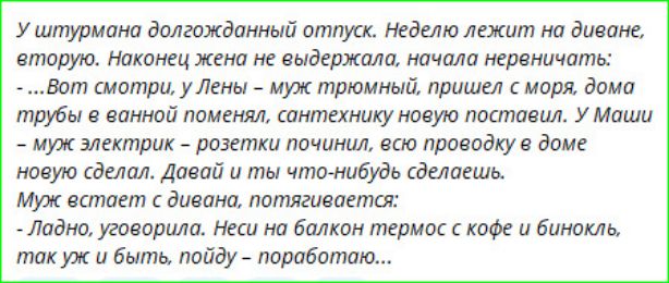 У штурмана долгожданный отпуск. Неделю лежит на диване, вторую. Наконец жена не выдержала, начала нервничать: -...Вот смотри, у Лены - муж трюмный, пришел с моря, дома трубы в ванной поменял, сантехнику новую поставил. У Маши - муж электрик - розетки починил, всю проводку в доме новую сделал. Давай и ты что-нибудь сделаешь. Муж встает с дивана,
