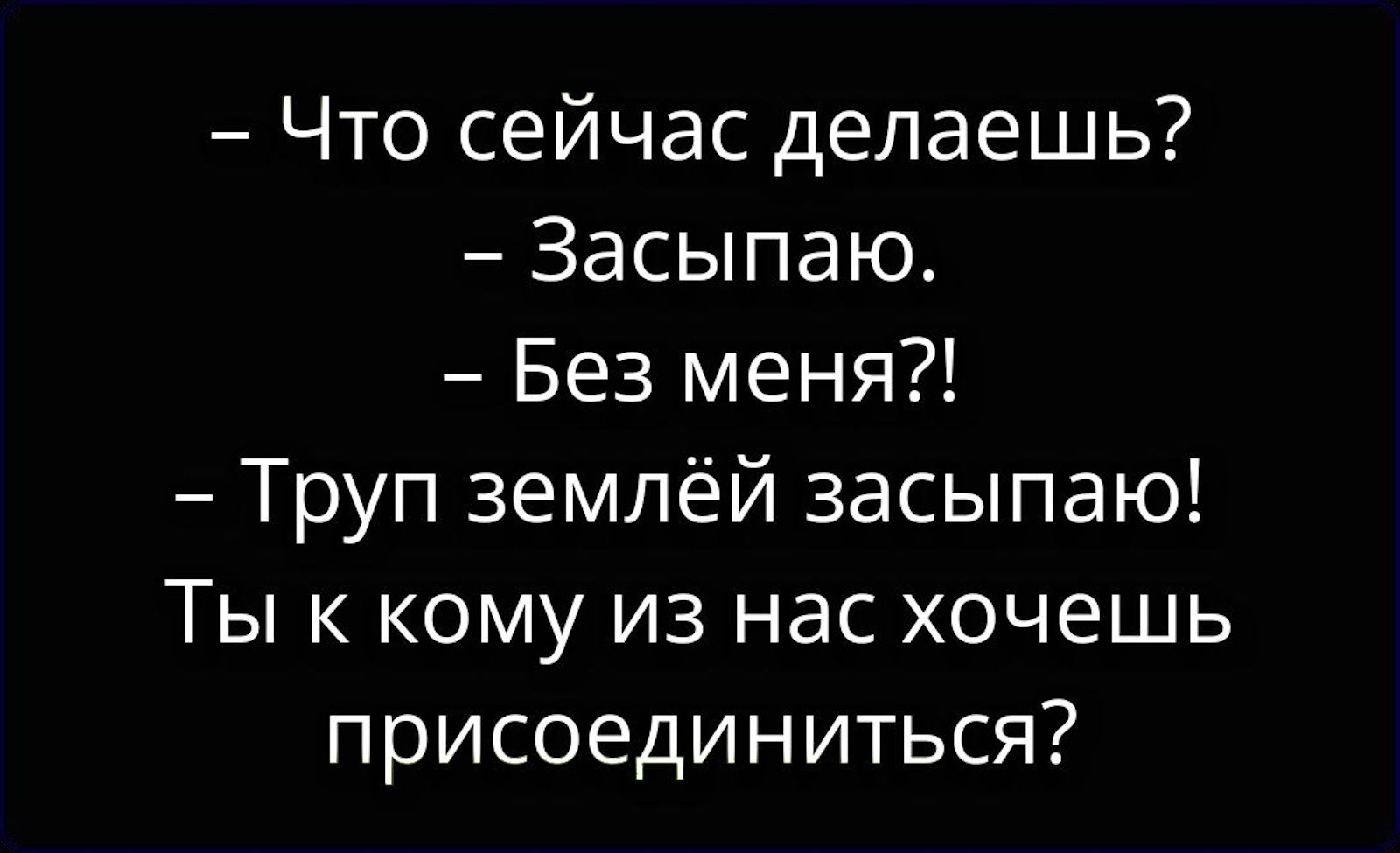— Что сейчас делаешь?
— Засыпаю.
— Без меня?!
— Труп землёй засыпаю!
Ты к кому из нас хочешь присоединиться?