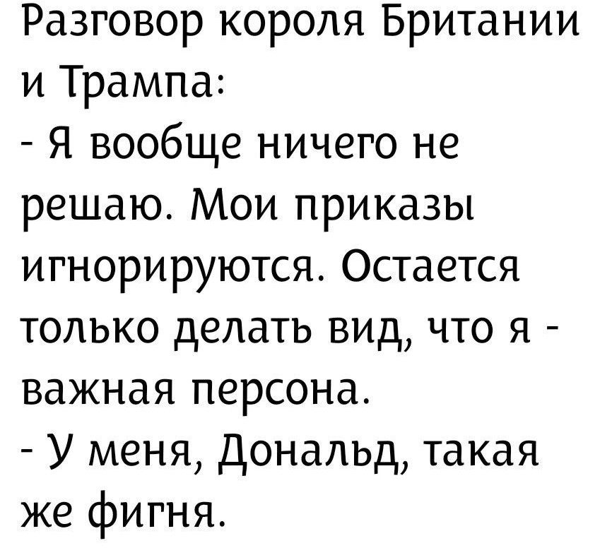 Разговор короля Британии и Трампа: - Я вообще ничего не решаю. Мои приказы игнорируются. Остается только делать вид, что я - важная персона. - У меня, Дональд, такая же фигня.
