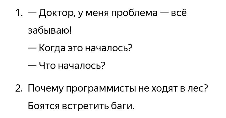 1. — Доктор, у меня проблема — всё забываю!
— Когда это началось?
— Что началось?
2. Почему программисты не ходят в лес?
Боятся встретить баги.