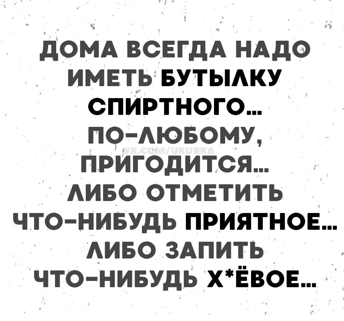ДОМА ВСЕГДА НАДО ИМЕТЬ БУТЫЛКУ СПИРТНОГО... ПО-ЛЮБОМУ, ПРИГОДИТСЯ... ЛИБО ОТМЕТИТЬ ЧТО-НИБУДЬ ПРИЯТНОЕ... ЛИБО ЗАПИТЬ ЧТО-НИБУДЬ Х*ЁВОЕ...