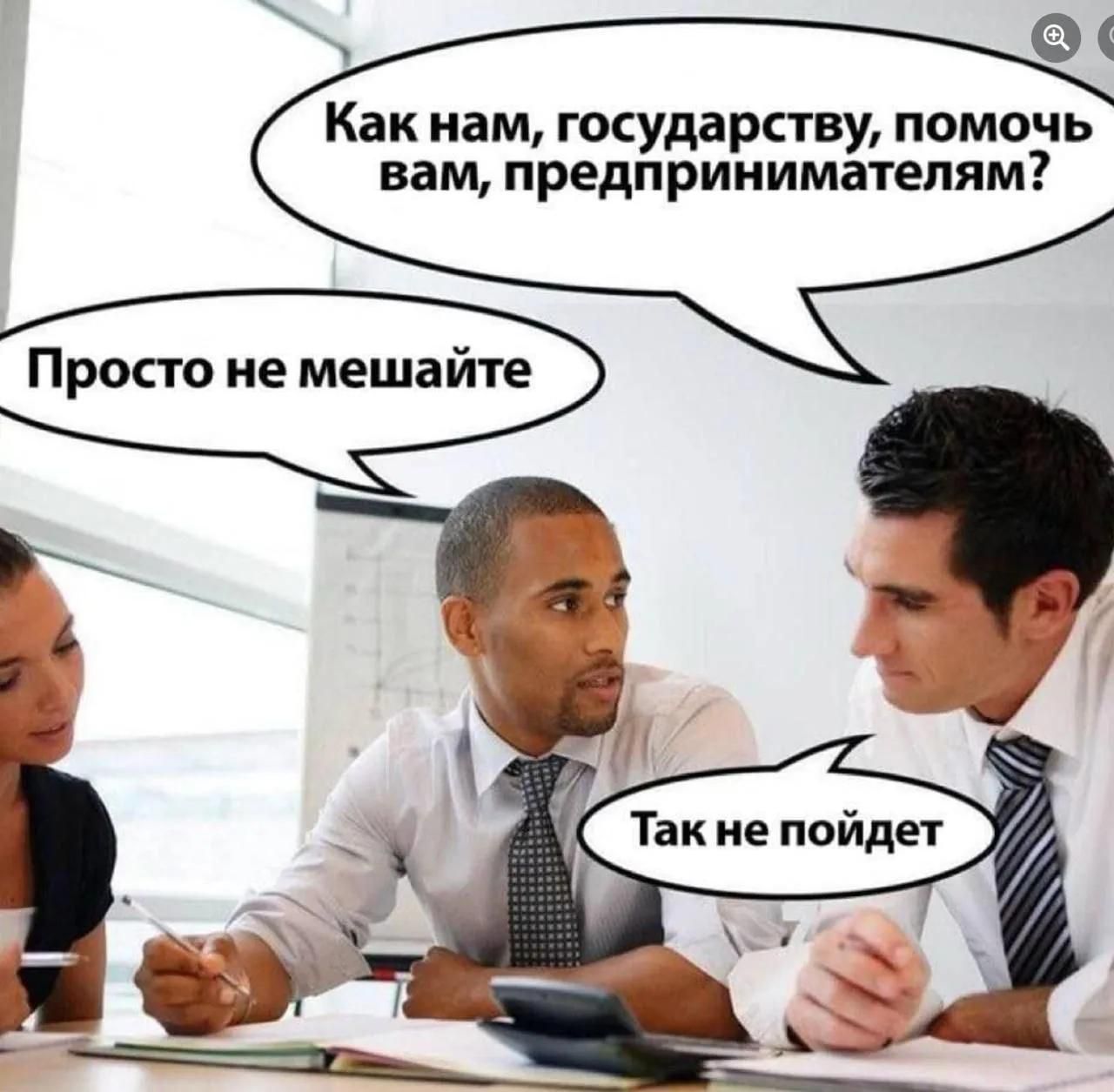 Как нам, государству, помочь вам, предпринимателям? Просто не мешайте. Так не пойдет.