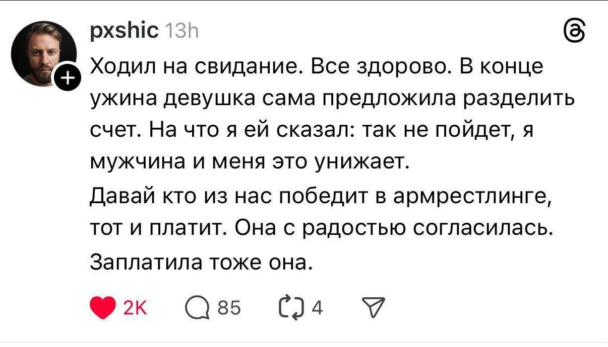 Ходил на свидание. Все здорово. В конце ужина девушка сама предложила разделить счет. На что я ей сказал: так не пойдет, я мужчина и меня это унижает. Давай кто из нас победит в армрестлинге, тот и платит. Она с радостью согласилась. Заплатила тоже она.