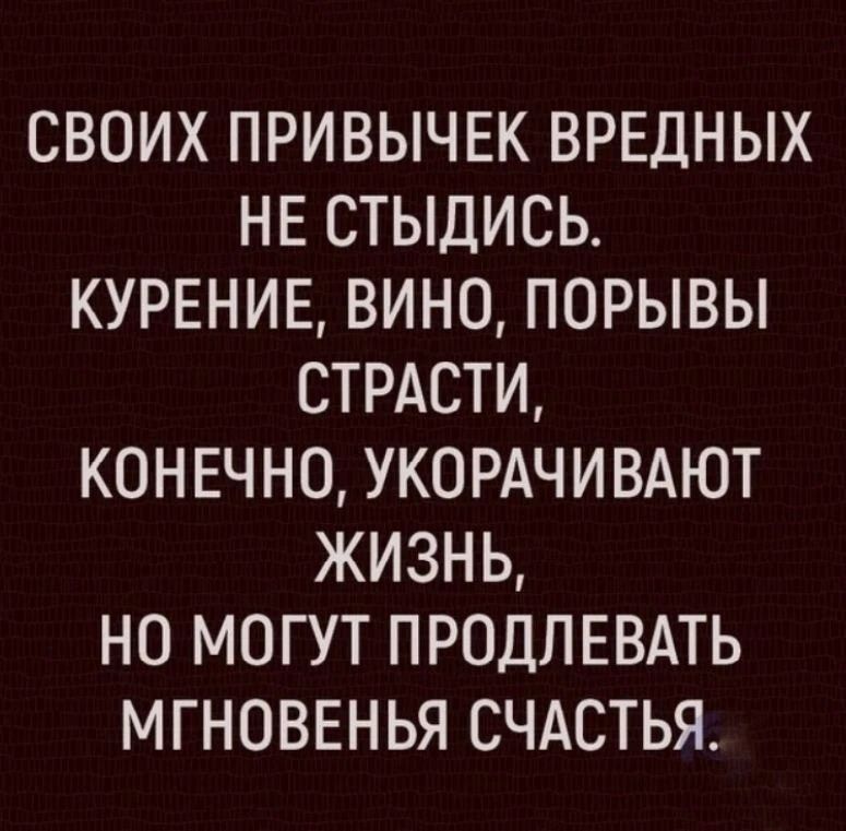 СВОИХ ПРИВЫЧЕК ВРЕДНЫХ НЕ СТЫДИСЬ. КУРЕНИЕ, ВИНО, ПОРЫВЫ СТРАСТИ, КОНЕЧНО, УКОРАЧИВАЮТ ЖИЗНЬ, НО МОГУТ ПРОДЛЕВАТЬ МГНОВЕНЬЯ СЧАСТЬЯ.