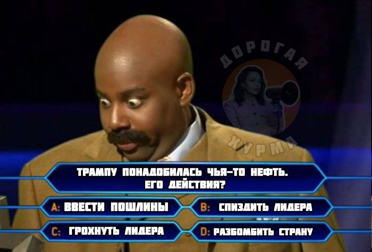ТРАМПУ ПОНАДОБИЛАСЬ ЧЬЯ-ТО НЕФТЬ. ЕГО ДЕЙСТВИЯ? А: ВВЕСТИ ПОШЛИНЫ В: СПИЗДИТЬ ЛИДЕРА С: ГРОХНУТЬ ЛИДЕРА D: РАЗБОМБИТЬ СТРАНУ