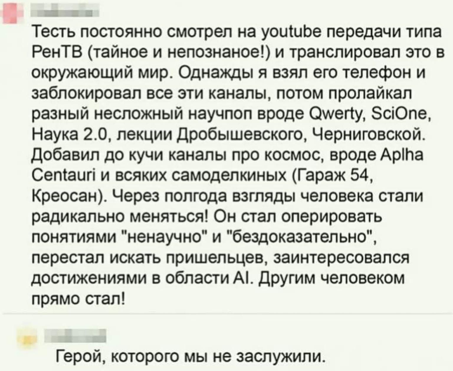Тесть постоянно смотрел на youtube передачи типа РенТВ (тайное и непознанное!) и транслировал это в окружающий мир. Однажды я взял его телефон и заблокировал все эти каналы, потом пролайкал разный несложный научпоп вроде Qwerty, SciOne, Наука 2.0, лекции Дробышевского, Черниговской. Добавил до кучи каналы про космос, вроде Aplha Centauri и всяких
