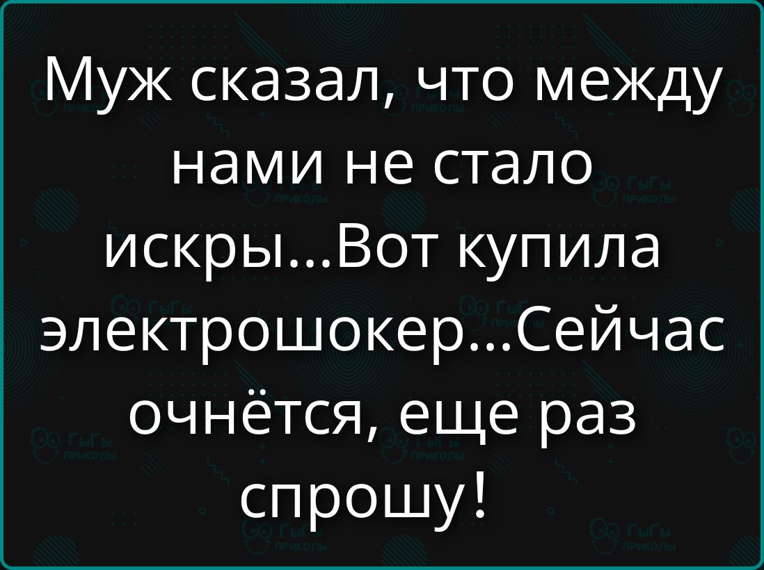 Муж сказал, что между нами не стало искры...Вот купила электрошокер...Сейчас очнётся, еще раз спрошу!