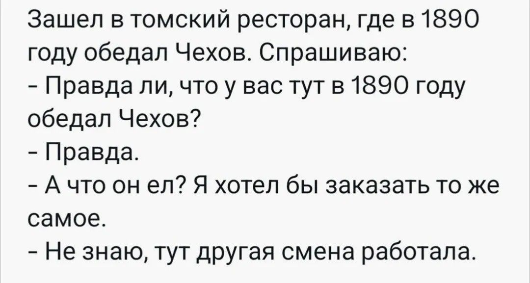 Зашел в томский ресторан, где в 1890 году обедал Чехов. Спрашиваю: - Правда ли, что у вас тут в 1890 году обедал Чехов? - Правда. - А что он ел? Я хотел бы заказать то же самое. - Не знаю, тут другая смена работала.