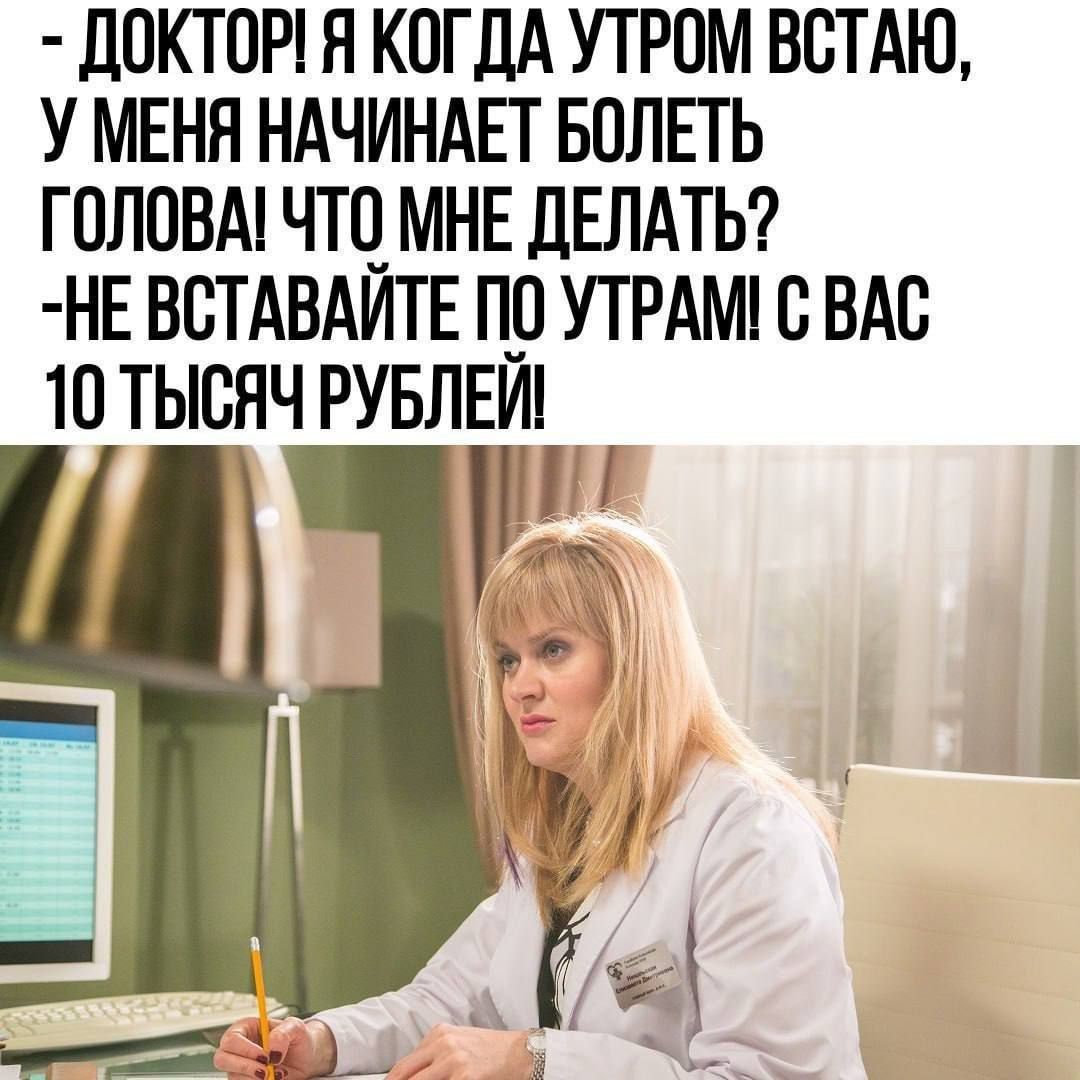 - ДОКТОР! Я КОГДА УТРОМ ВСТАЮ, У МЕНЯ НАЧИНАЕТ БОЛЕТЬ ГОЛОВА! ЧТО МНЕ ДЕЛАТЬ? -НЕ ВСТАВАЙТЕ ПО УТРАМ! С ВАС 10 ТЫСЯЧ РУБЛЕЙ!