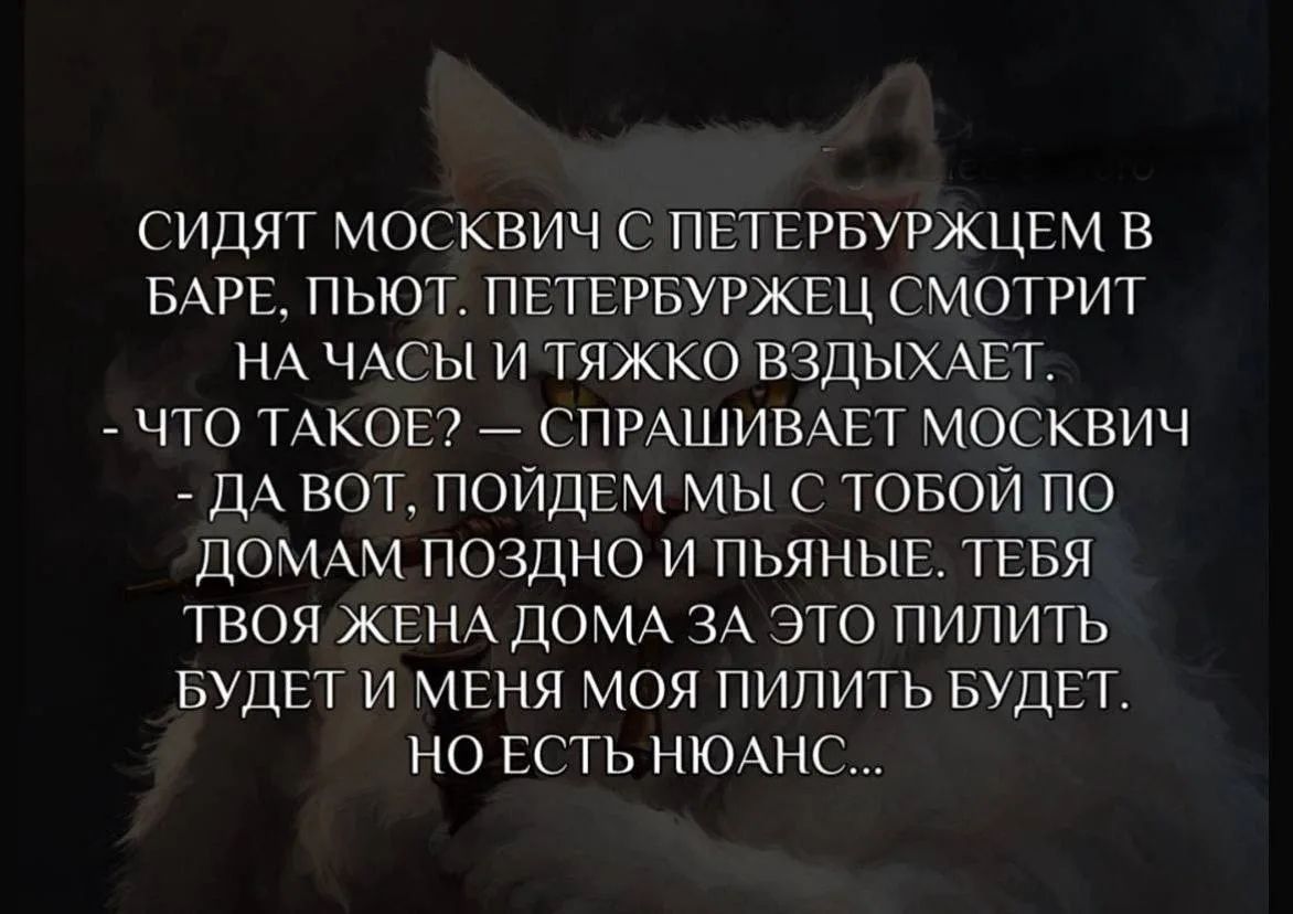 Сидят москвич с петербуржцем в баре, пьют. Петербуржец смотрит на часы и тяжко вздыхает. — Что такое? — спрашивает москвич — Да вот, пойдем мы с тобой по домам поздно и пьяные. Тебя твоя жена дома за это пилить будет и меня моя пилить будет. Но есть нюанс...