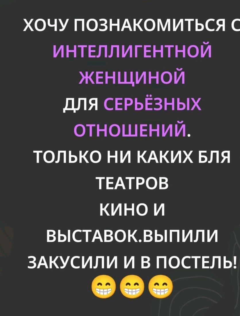 ХОЧУ ПОЗНАКОМИТЬСЯ С ИНТЕЛЛИГЕНТНОЙ ЖЕНЩИНОЙ ДЛЯ СЕРЬЁЗНЫХ ОТНОШЕНИЙ. ТОЛЬКО НИ КАКИХ БЛЯ ТЕАТРОВ КИНО И ВЫСТАВОК. ВЫПИЛИ ЗАКУСИЛИ И В ПОСТЕЛЬ!