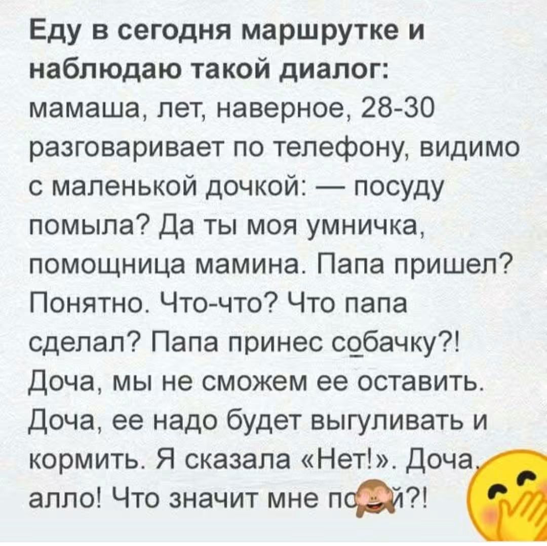 Еду в сегодня маршрутке и наблюдаю такой диалог: мамаша, лет, наверное, 28-30 разговаривает по телефону, видимо с маленькой дочкой: — посуду помыла? Да ты моя умничка, помощница мамина. Папа пришел? Понятно. Что-что? Что папа сделал? Папа принес собачку?! Доча, мы не сможем ее оставить. Доча, ее надо будет выгуливать и кормить. Я сказала «Нет!».