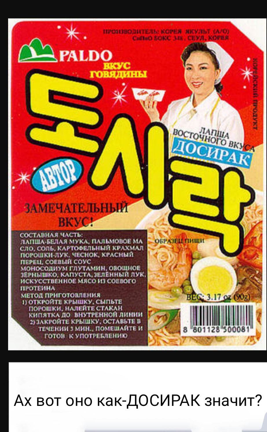 ПРОИЗВОДИТЕЛЬ: КОРЕЯ ЯКУЛЬТ (А/О) СЫЙО БОКС 34, СЕУЛ, КОРЕЯ PALDO ВКУС ГОВЯДИНЫ АВТОР ЗАМЕЧАТЕЛЬНЫЙ ВКУС! ЛАПША ВОСТОЧНОГО ВКУСА ДОСИРАК КОРЕЙСКИЙ ПРОДУКТ СОСТАВНАЯ ЧАСТЬ: ЛАПША-БЕЛАЯ МУКА, ПАЛЬМОВОЕ МАСЛО, СОЛЬ, КАРТОФЕЛЬНЫЙ КРАХМАЛ, ПОРОШКИ-ЛУК, ЧЕСНОК, КРАСНЫЙ ПЕРЕЦ, СОЕВЫЙ СОУС, МОНОСОДИУМ ГЛУТАМИН, ОВОЩНОЕ ЗЕРНЫШКО, КАПУСТА, ЗЕЛЁНЫЙ ЛУК,