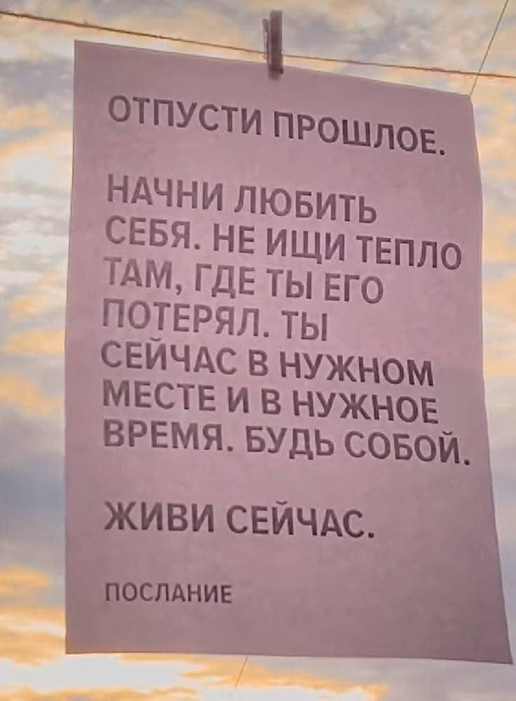 ОТПУСТИ ПРОШЛОЕ. НАЧНИ ЛЮБИТЬ СЕБЯ. НЕ ИЩИ ТЕПЛО ТАМ, ГДЕ ТЫ ЕГО ПОТЕРЯЛ. ТЫ СЕЙЧАС В НУЖНОМ МЕСТЕ И В НУЖНОЕ ВРЕМЯ. БУДЬ СОБОЙ. ЖИВИ СЕЙЧАС. ПОСЛАНИЕ