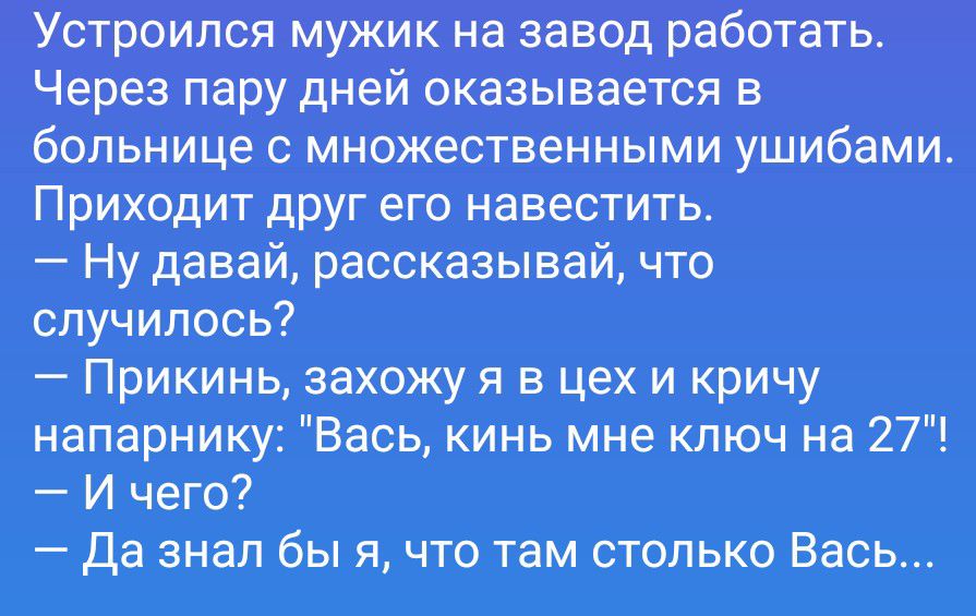 Устроился мужик на завод работать. Через пару дней оказывается в больнице с множественными ушибами. Приходит друг его навестить. — Ну давай, рассказывай, что случилось? — Прикинь, захожу я в цех и кричу напарнику: 