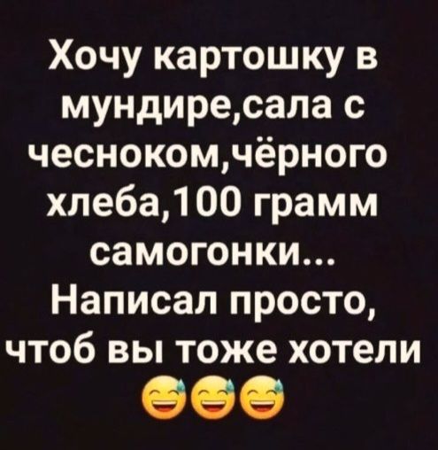 Хочу картошку в мундире, сала с чесноком, чёрного хлеба, 100 грамм самогонки... Написал просто, чтоб вы тоже хотели